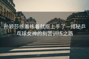 孫穎莎練著練著就摳上手了—揭秘乒乓球女神的刻苦訓練之路
