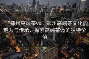 “鄭州高端茶vx”鄭州高端茶文化的魅力與傳承，探索高端茶vx的獨特價值