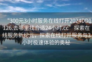 “300元3小時服務(wù)在線打開2024DD1126.去哪里找合適24小時.cc”探索在線服務(wù)新紀元，探索在線打開服務(wù)與3小時極速體驗的奧秘