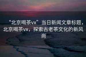 “北京喝茶vx”當日新聞文章標題，北京喝茶vx，探索古老茶文化的新風尚