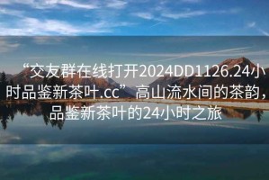 “交友群在線打開2024DD1126.24小時品鑒新茶葉.cc”高山流水間的茶韻，品鑒新茶葉的24小時之旅