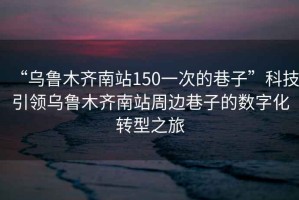 “烏魯木齊南站150一次的巷子”科技引領烏魯木齊南站周邊巷子的數字化轉型之旅