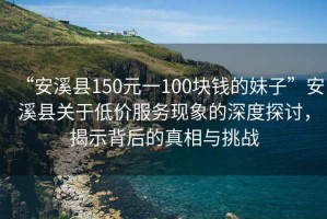 “安溪縣150元一100塊錢的妹子”安溪縣關(guān)于低價(jià)服務(wù)現(xiàn)象的深度探討，揭示背后的真相與挑戰(zhàn)