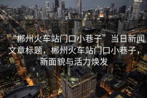 “郴州火車(chē)站門(mén)口小巷子”當(dāng)日新聞文章標(biāo)題，郴州火車(chē)站門(mén)口小巷子，新面貌與活力煥發(fā)