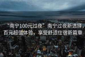 “南寧100元過夜”南寧過夜新選擇，百元超值體驗，享受舒適住宿新篇章