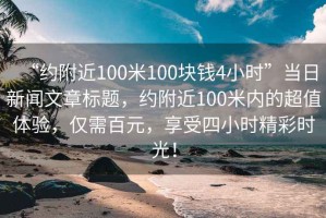 “約附近100米100塊錢4小時(shí)”當(dāng)日新聞文章標(biāo)題，約附近100米內(nèi)的超值體驗(yàn)，僅需百元，享受四小時(shí)精彩時(shí)光！