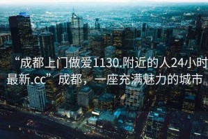 “成都上門做愛1130.附近的人24小時最新.cc”成都，一座充滿魅力的城市