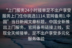 “上門服務(wù)24小時接單足不出戶享受服務(wù)上門任你挑選1114.官網(wǎng)備用1.中國”當(dāng)日新聞文章標(biāo)題，中國全新推出上門服務(wù)，官網(wǎng)備用鏈接上線，實現(xiàn)全天候接單，足不出戶享受多元化服務(wù)體驗