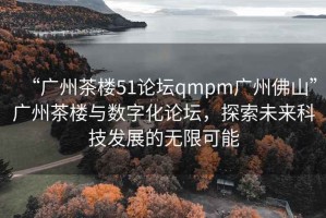 “廣州茶樓51論壇qmpm廣州佛山”廣州茶樓與數(shù)字化論壇，探索未來科技發(fā)展的無限可能