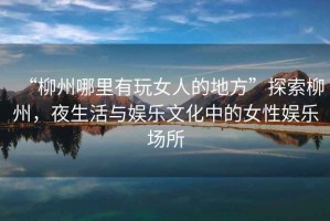 “柳州哪里有玩女人的地方”探索柳州，夜生活與娛樂文化中的女性娛樂場所