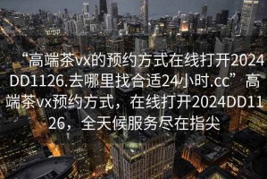 “高端茶vx的預(yù)約方式在線打開2024DD1126.去哪里找合適24小時(shí).cc”高端茶vx預(yù)約方式，在線打開2024DD1126，全天候服務(wù)盡在指尖