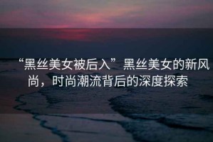 “黑絲美女被后入”黑絲美女的新風尚，時尚潮流背后的深度探索