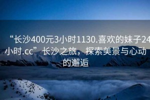“長沙400元3小時1130.喜歡的妹子24小時.cc”長沙之旅，探索美景與心動的邂逅