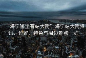 “海寧哪里有站大街”海寧站大街資訊，位置、特色與周邊景點一覽