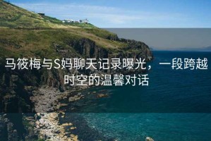 馬筱梅與S媽聊天記錄曝光，一段跨越時(shí)空的溫馨對話