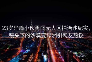 23歲異瞳小伙勇闖無人區拍治沙紀實，鏡頭下的沙漠變綠洲引網友熱議