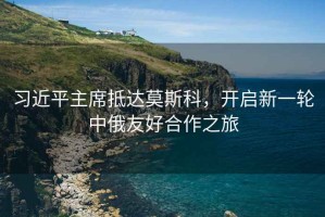 習近平主席抵達莫斯科，開啟新一輪中俄友好合作之旅