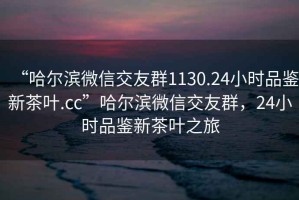 “哈爾濱微信交友群1130.24小時品鑒新茶葉.cc”哈爾濱微信交友群，24小時品鑒新茶葉之旅