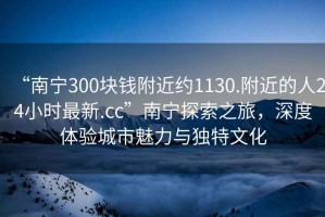 “南寧300塊錢附近約1130.附近的人24小時最新.cc”南寧探索之旅，深度體驗城市魅力與獨特文化