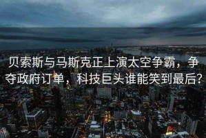 貝索斯與馬斯克正上演太空爭(zhēng)霸，爭(zhēng)奪政府訂單，科技巨頭誰(shuí)能笑到最后？