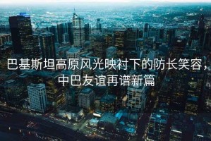 巴基斯坦高原風光映襯下的防長笑容，中巴友誼再譜新篇