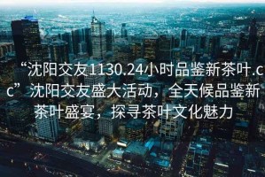 “沈陽交友1130.24小時品鑒新茶葉.cc”沈陽交友盛大活動，全天候品鑒新茶葉盛宴，探尋茶葉文化魅力