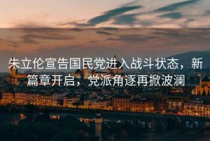 朱立倫宣告國民黨進入戰斗狀態，新篇章開啟，黨派角逐再掀波瀾