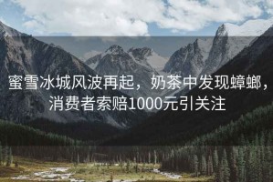 蜜雪冰城風波再起，奶茶中發現蟑螂，消費者索賠1000元引關注