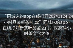 “同城床約app在線打開20241124.24小時品鑒新茶葉.cc”同城床約app，在線打開新茶葉品鑒之門，探索24小時茶文化之旅