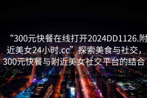 “300元快餐在線(xiàn)打開(kāi)2024DD1126.附近美女24小時(shí).cc”探索美食與社交，300元快餐與附近美女社交平臺(tái)的結(jié)合