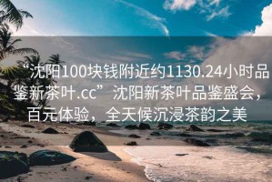 “沈陽100塊錢附近約1130.24小時品鑒新茶葉.cc”沈陽新茶葉品鑒盛會，百元體驗，全天候沉浸茶韻之美