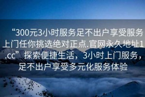 “300元3小時服務(wù)足不出戶享受服務(wù)上門任你挑選絕對正點.官網(wǎng)永久地址1.cc”探索便捷生活，3小時上門服務(wù)，足不出戶享受多元化服務(wù)體驗
