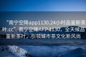 “南寧空降app1130.24小時品鑒新茶葉.cc”南寧空降APP 1130，全天候品鑒新茶葉，引領城市茶文化新風尚