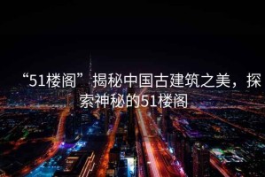 “51樓閣”揭秘中國古建筑之美，探索神秘的51樓閣
