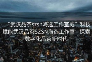 “武漢品茶szsn海選工作室威”科技賦能武漢品茶SZSN海選工作室—探索數字化品茶新時代
