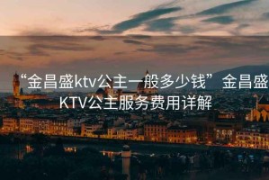 “金昌盛ktv公主一般多少錢”金昌盛KTV公主服務費用詳解