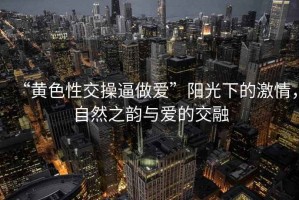 “黃色性交操逼做愛”陽光下的激情，自然之韻與愛的交融