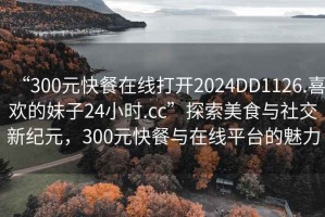 “300元快餐在線打開2024DD1126.喜歡的妹子24小時.cc”探索美食與社交新紀元，300元快餐與在線平臺的魅力