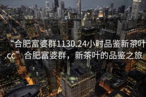 “合肥富婆群1130.24小時品鑒新茶葉.cc”合肥富婆群，新茶葉的品鑒之旅