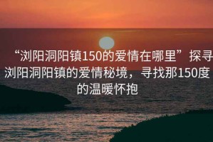 “瀏陽洞陽鎮150的愛情在哪里”探尋瀏陽洞陽鎮的愛情秘境，尋找那150度的溫暖懷抱