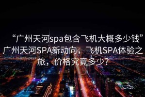 “廣州天河spa包含飛機大概多少錢”廣州天河SPA新動向，飛機SPA體驗之旅，價格究竟多少？