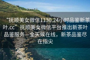 “撫順美女微信1130.24小時品鑒新茶葉.cc”撫順美女微信平臺推出新茶葉品鑒服務—全天候在線，新茶品鑒盡在指尖