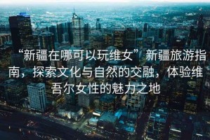 “新疆在哪可以玩維女”新疆旅游指南，探索文化與自然的交融，體驗(yàn)維吾爾女性的魅力之地