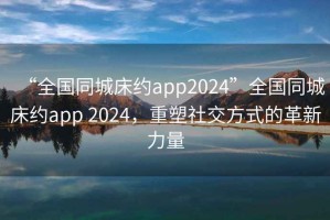 “全國同城床約app2024”全國同城床約app 2024，重塑社交方式的革新力量