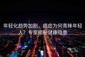 年輕化趨勢加劇，癌癥為何青睞年輕人？專家揭秘健康隱患