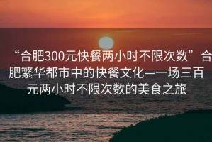 “合肥300元快餐兩小時不限次數”合肥繁華都市中的快餐文化—一場三百元兩小時不限次數的美食之旅
