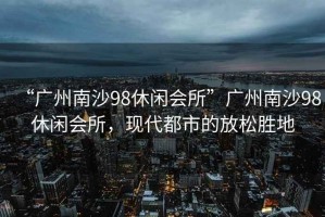 “廣州南沙98休閑會所”廣州南沙98休閑會所，現代都市的放松勝地