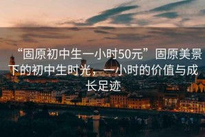 “固原初中生一小時50元”固原美景下的初中生時光，一小時的價值與成長足跡