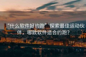 “什么軟件好約跑”探索最佳運(yùn)動(dòng)伙伴，哪款軟件適合約跑？