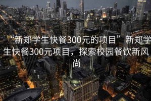 “新鄭學(xué)生快餐300元的項(xiàng)目”新鄭學(xué)生快餐300元項(xiàng)目，探索校園餐飲新風(fēng)尚
